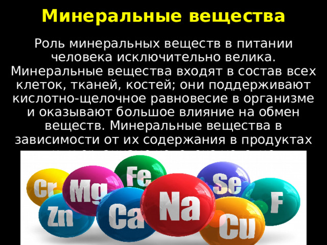 Минеральные вещества Роль минеральных веществ в питании человека исключительно велика. Минеральные вещества входят в состав всех клеток, тканей, костей; они поддерживают кислотно-щелочное равновесие в организме и оказывают большое влияние на обмен веществ. Минеральные вещества в зависимости от их содержания в продуктах или организме человека условно подразделяют на макроэлементы и микроэлементы. 