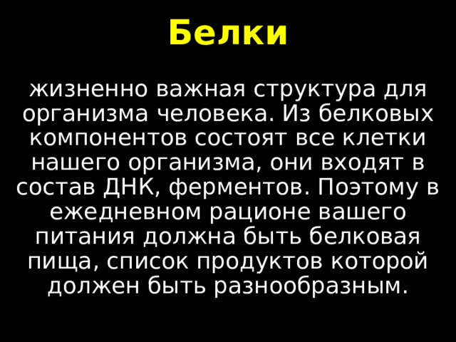 Белки жизненно важная структура для организма человека. Из белковых компонентов состоят все клетки нашего организма, они входят в состав ДНК, ферментов. Поэтому в ежедневном рационе вашего питания должна быть белковая пища, список продуктов которой должен быть разнообразным. 