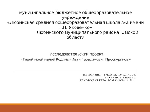 муниципальное бюджетное общеобразовательное учреждение  «Любинская средняя общеобразовательная школа №2 имени Г.П. Яковенко»  Любинского муниципального района Омской области        Исследовательский проект:  « Герой моей малой Родины- Иван Герасимович Проскуряков »         Выполнил: ученик 10 класса Вахьянов Кирилл Руководитель: Романова И.М.   