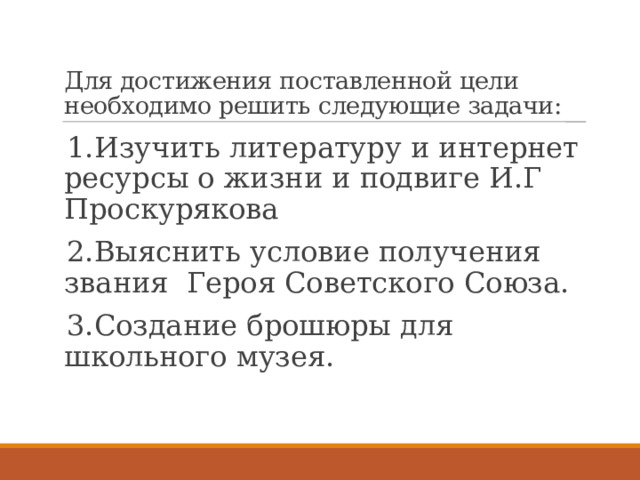   Для достижения поставленной цели необходимо решить следующие задачи: 1.Изучить литературу и интернет ресурсы о жизни и подвиге И.Г Проскурякова 2.Выяснить условие получения звания Героя Советского Союза. 3.Создание брошюры для школьного музея. 