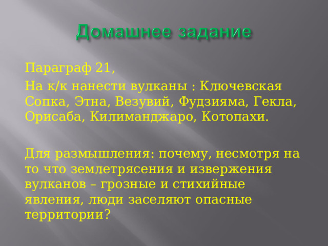 Параграф 21, На к/к нанести вулканы : Ключевская Сопка, Этна, Везувий, Фудзияма, Гекла, Орисаба, Килиманджаро, Котопахи. Для размышления: почему, несмотря на то что землетрясения и извержения вулканов – грозные и стихийные явления, люди заселяют опасные территории? 