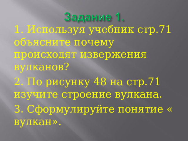 1. Используя учебник стр.71 объясните почему происходят извержения вулканов? 2. По рисунку 48 на стр.71 изучите строение вулкана. 3. Сформулируйте понятие « вулкан». 