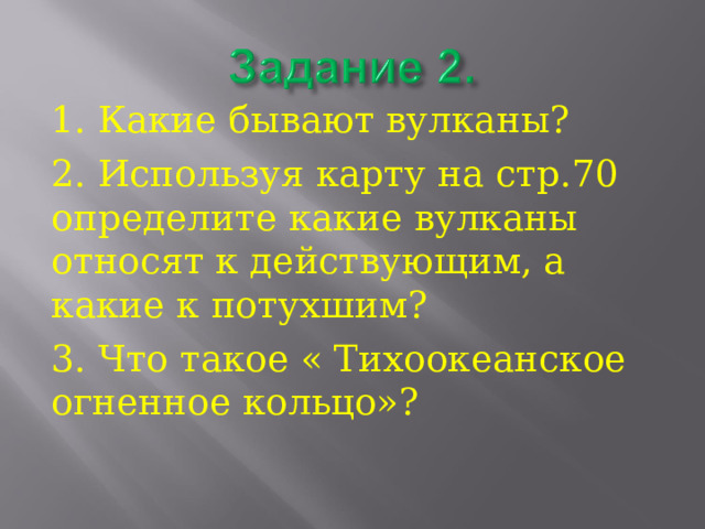 1. Какие бывают вулканы? 2. Используя карту на стр.70 определите какие вулканы относят к действующим, а какие к потухшим? 3. Что такое « Тихоокеанское огненное кольцо»? 