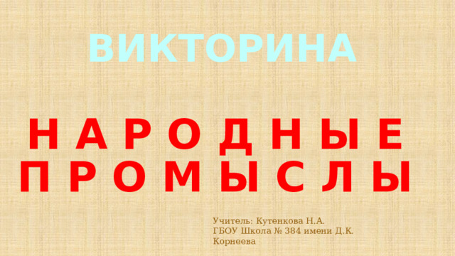 ВИКТОРИНА Н А Р О Д Н Ы Е П Р О М Ы С Л Ы Учитель: Кутенкова Н.А. ГБОУ Школа № 384 имени Д.К. Корнеева 