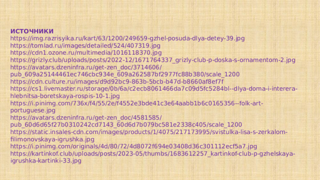 ИСТОЧНИКИ https://img.razrisyika.ru/kart/63/1200/249659-gzhel-posuda-dlya-detey-39.jpg https://tomlad.ru/images/detailed/524/407319.jpg https://cdn1.ozone.ru/multimedia/1016118370.jpg https://grizly.club/uploads/posts/2022-12/1671764337_grizly-club-p-doska-s-ornamentom-2.jpg https://avatars.dzeninfra.ru/get-zen_doc/3714606/pub_609a25144461ec746cbc934e_609a262587bf2977fc88b380/scale_1200 https://cdn.culture.ru/images/d9d92bc9-863b-5bcb-b47d-b8660af8ef7f https://cs1.livemaster.ru/storage/0b/6a/c2ecb8061466da7c09d5fc5284bl--dlya-doma-i-interera-hlebnitsa-boretskaya-rospis-10-1.jpg https://i.pinimg.com/736x/f4/55/2e/f4552e3bde41c3e64aabb1b6c0165356--folk-art-portuguese.jpg https://avatars.dzeninfra.ru/get-zen_doc/4581585/pub_60d6d65f27b0310242cd7143_60d6d7b079bc581e2338c405/scale_1200 https://static.insales-cdn.com/images/products/1/4075/217173995/svistulka-lisa-s-zerkalom-filimonovskaya-igrushka.jpg https://i.pinimg.com/originals/4d/80/72/4d8072f694e03408d36c301112ecf5a7.jpg https://kartinkof.club/uploads/posts/2023-05/thumbs/1683612257_kartinkof-club-p-gzhelskaya-igrushka-kartinki-33.jpg 