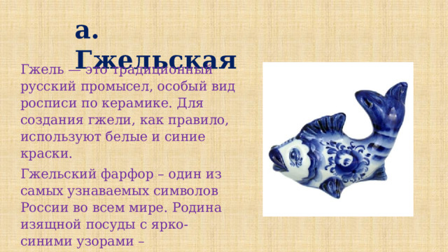 а.  Гжельская Гжель — это традиционный русский промысел, особый вид росписи по керамике. Для создания гжели, как правило, используют белые и синие краски. Гжельский фарфор – один из самых узнаваемых символов России во всем мире. Родина изящной посуды с ярко-синими узорами – Подмосковье. 