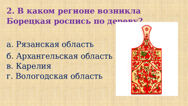 2. В каком регионе возникла Борецкая роспись по дереву?  а. Рязанская область б. Архангельская область в. Карелия г. Вологодская область 