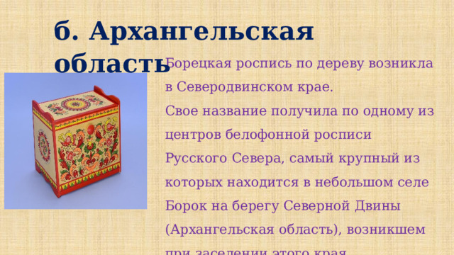 б. Архангельская область Борецкая роспись по дереву возникла в Северодвинском крае. Свое название получила по одному из центров белофонной росписи Русского Севера, самый крупный из которых находится в небольшом селе Борок на берегу Северной Двины (Архангельская область), возникшем при заселении этого края новгородцами.   