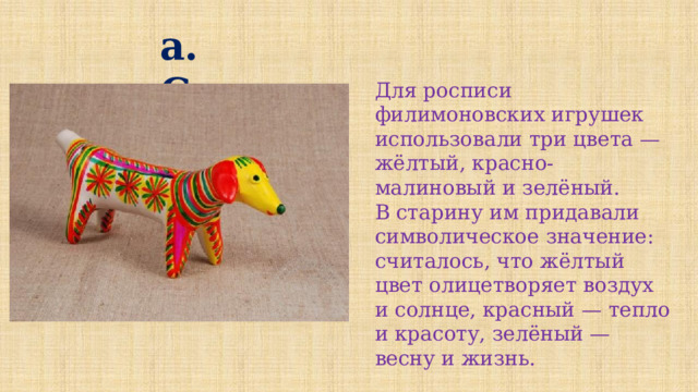 а. Синего Для росписи филимоновских игрушек использовали три цвета — жёлтый, красно-малиновый и зелёный. В старину им придавали символическое значение: считалось, что жёлтый цвет олицетворяет воздух и солнце, красный — тепло и красоту, зелёный — весну и жизнь. 