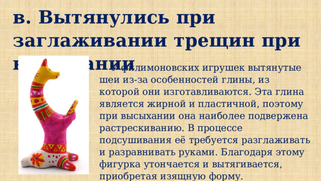 в. Вытянулись при заглаживании трещин при высыхании  У филимоновских игрушек вытянутые шеи из-за особенностей глины, из которой они изготавливаются. Эта глина является жирной и пластичной, поэтому при высыхании она наиболее подвержена растрескиванию. В процессе подсушивания её требуется разглаживать и разравнивать руками. Благодаря этому фигурка утончается и вытягивается, приобретая изящную форму. 