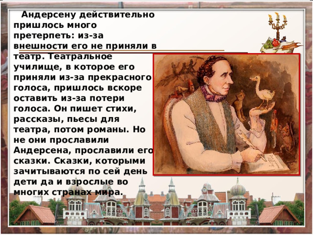 Андерсену действительно пришлось много претерпеть: из-за  внешности его не приняли в театр. Театральное училище, в которое его приняли из-за прекрасного голоса, пришлось вскоре оставить из-за потери голоса. Он пишет стихи, рассказы, пьесы для театра, потом романы. Но не они прославили Андерсена, прославили его сказки. Сказки, которыми зачитываются по сей день дети да и взрослые во многих странах мира. 
