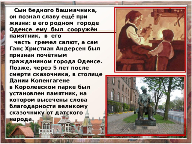 Сын бедного башмачника, он познал славу ещё при жизни: в его родном  городе  Оденсе  ему  был  сооружён  памятник,  в  его  честь  гремел салют, а сам Ганс Христиан Андерсен был признан почётным гражданином города Оденсе. Позже, через 5 лет после смерти сказочника, в столице Дании Копенгагене в Королевском парке был установлен памятник, на котором высечены слова благодарности великому сказочнику от датского народа.    