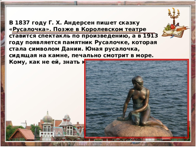В 1837 году Г. Х. Андерсен пишет сказку «Русалочка». Позже в Королевском театре ставится спектакль по произведению, а в 1913 году появляется памятник Русалочке, которая стала символом Дании. Юная русалочка, сидящая на камне, печально смотрит в море. Кому, как не ей, знать какое оно… 