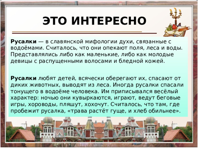 ЭТО ИНТЕРЕСНО Русалки  — в славянской мифологии духи, связанные с водоёмами. Считалось, что они опекают поля, леса и воды. Представлялись либо как маленькие, либо как молодые девицы с распущенными волосами и бледной кожей. Русалки любят детей, всячески оберегают их, спасают от диких животных, выводят из леса. Иногда русалки спасали тонущего в водоёме человека. Им приписывался весёлый характер: ночью они кувыркаются, играют, ведут беговые игры, хороводы, пляшут, хохочут. Считалось, что там, где пробежит русалка, «трава растёт гуще, и хлеб обильнее». 