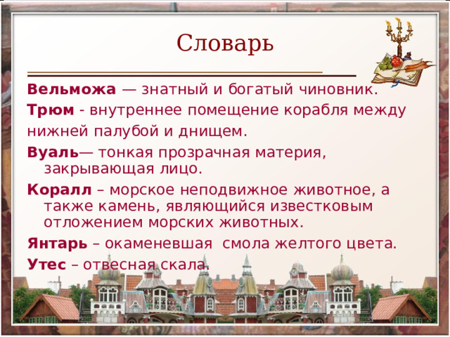 Словарь Вельможа  — знатный и богатый чиновник. Трюм  - внутреннее помещение корабля между нижней палубой и днищем. Вуаль — тонкая прозрачная материя, закрывающая лицо. Коралл  – морское неподвижное животное, а также камень, являющийся известковым отложением морских животных. Янтарь  – окаменевшая  смола желтого цвета. Утес  – отвесная скала. 