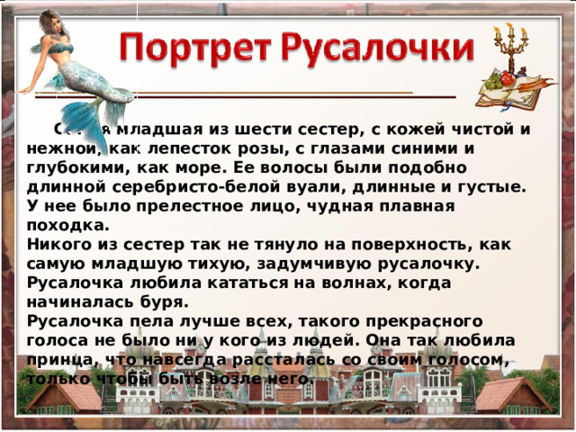  Самая младшая из шести сестер, с кожей чистой и нежной, как лепесток розы, с глазами синими и глубокими, как море. Ее волосы были подобно длинной серебристо-белой вуали, длинные и густые. У нее было прелестное лицо, чудная плавная походка. Никого из сестер так не тянуло на поверхность, как самую младшую тихую, задумчивую русалочку. Русалочка любила кататься на волнах, когда начиналась буря. Русалочка пела лучше всех, такого прекрасного голоса не было ни у кого из людей. Она так любила принца, что навсегда рассталась со своим голосом, только чтобы быть возле него. 