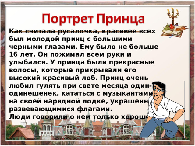 Как считала русалочка, красивее всех был молодой принц с большими черными глазами. Ему было не больше 16 лет. Он пожимал всем руки и улыбался. У принца были прекрасные волосы, которые прикрывали его высокий красивый лоб. Принц очень любил гулять при свете месяца один-одинешенек, кататься с музыкантами на своей нарядной лодке, украшенной развевающимися флагами. Люди говорили о нем только хорошее. 