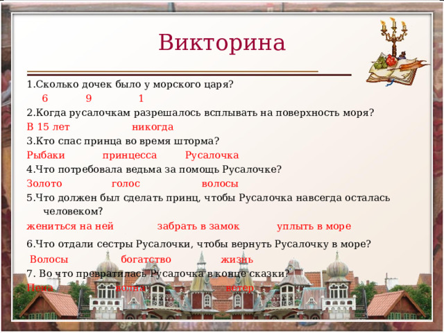 Викторина 1.Сколько дочек было у морского царя?  6 9 1 2.Когда русалочкам разрешалось всплывать на поверхность моря? В 15 лет никогда 3.Кто спас принца во время шторма? Рыбаки принцесса Русалочка 4.Что потребовала ведьма за помощь Русалочке? Золото голос волосы 5.Что должен был сделать принц, чтобы Русалочка навсегда осталась человеком ?  жениться на ней забрать в замок уплыть в море 6.Что отдали сестры Русалочки, чтобы вернуть Русалочку в море?    Волосы богатство жизнь 7. Во что превратилась Русалочка в конце сказки? Пена волна ветер 