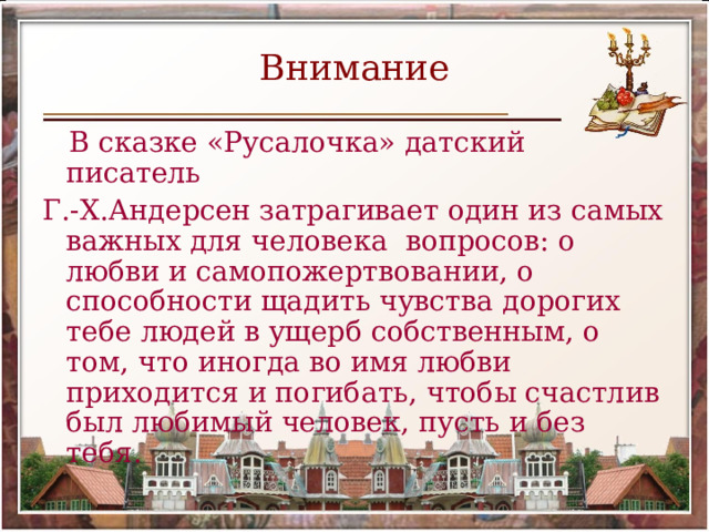 Внимание  В сказке «Русалочка» датский писатель Г.-Х.Андерсен затрагивает один из самых важных для человека вопросов: о любви и самопожертвовании, о способности щадить чувства дорогих тебе людей в ущерб собственным, о том, что иногда во имя любви приходится и погибать, чтобы счастлив был любимый человек, пусть и без тебя. 