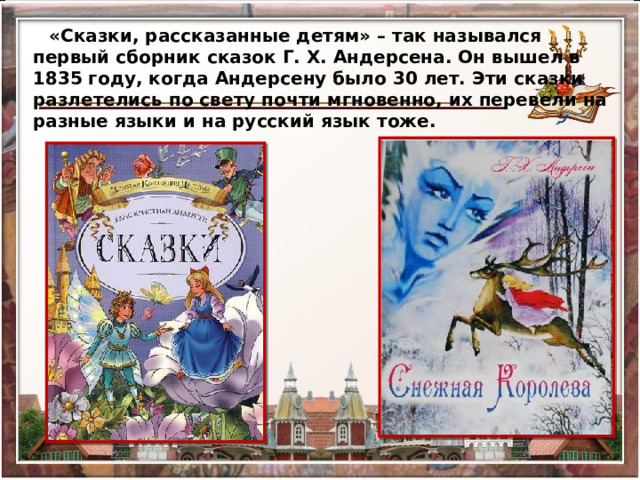 «Сказки, рассказанные детям» – так назывался первый сборник сказок Г. Х. Андерсена. Он вышел в 1835 году, когда Андерсену было 30 лет. Эти сказки разлетелись по свету почти мгновенно, их перевели на разные языки и на русский язык тоже. 