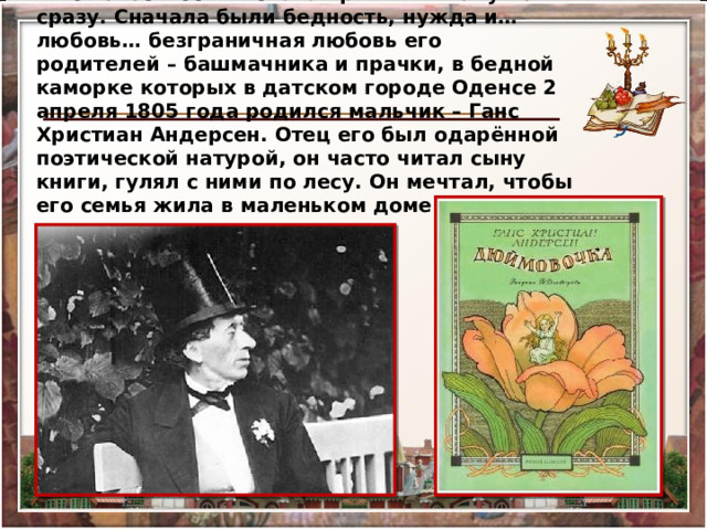 Но известность и слава пришли к нему не сразу. Сначала были бедность, нужда и… любовь… безграничная любовь его родителей – башмачника и прачки, в бедной каморке которых в датском городе Оденсе 2 апреля 1805 года родился мальчик – Ганс Христиан Андерсен. Отец его был одарённой поэтической натурой, он часто читал сыну книги, гулял с ними по лесу. Он мечтал, чтобы его семья жила в маленьком доме с палисадником. 
