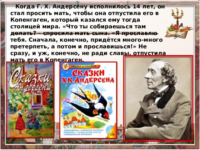 Когда Г. Х. Андерсену исполнилось 14 лет, он стал просить мать, чтобы она отпустила его в Копенгаген, который казался ему тогда столицей мира. «Что ты собираешься там делать? – спросила мать сына. «Я прославлю тебя. Сначала, конечно, придётся много-много претерпеть, а потом и прославишься!» Не сразу, и уж, конечно, не ради славы, отпустила мать его в Копенгаген. 