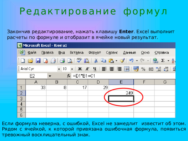 Р е д а к т и р о в а н и е ф о р м у л Закончив редактирование, нажать клавишу Enter . Excel выполнит расчеты по формуле и отобразит в ячейке новый результат. Если формула неверна, с ошибкой, Excel  не замедлит  известит об этом. Рядом с ячейкой, к которой привязана ошибочная формула, появиться тревожный восклицательный знак. 
