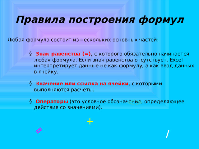 = Правила построения формул Любая формула состоит из нескольких основных частей:  Знак равенства (=) , с которого обязательно начинается любая формула. Если знак равенства отсутствует, Excel интерпретирует данные не как формулу, а как ввод данных в ячейку.    Значение или ссылка на ячейки , с которыми выполняются расчеты.    Операторы (это условное обозначение, определяющее действия со значениями).  + / 