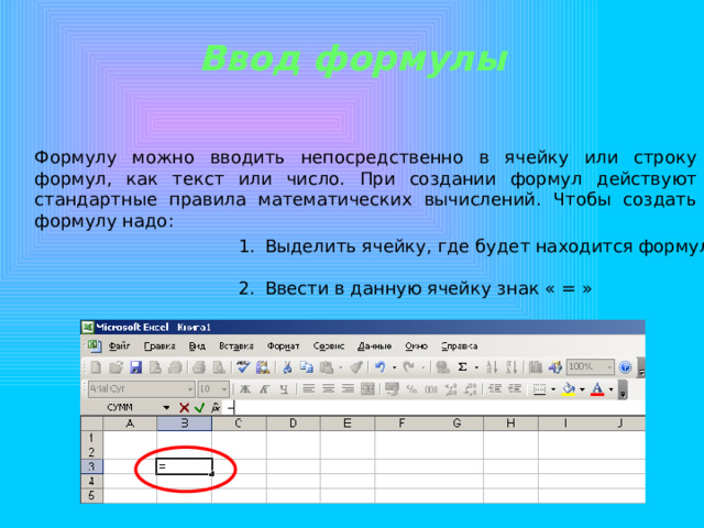 Ввод формулы Формулу можно вводить непосредственно в ячейку или строку формул, как текст или число. При создании формул действуют стандартные правила математических вычислений. Чтобы создать формулу надо: Выделить ячейку, где будет находится формула   Ввести в данную ячейку знак « = » 