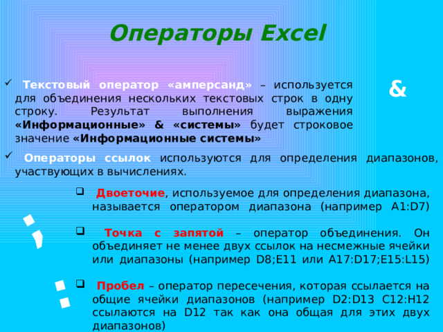 : ; Операторы Excel &  Текстовый оператор «амперсанд» – используется для объединения нескольких текстовых строк в одну строку. Результат выполнения выражения «Информационные» & «системы» будет строковое значение «Информационные системы»  Операторы ссылок используются для определения диапазонов, участвующих в вычислениях.  Двоеточие , используемое для определения диапазона, называется оператором диапазона (например A1:D7)    Точка с запятой – оператор объединения. Он объединяет не менее двух ссылок на несмежные ячейки или диапазоны (например D8;E11 или A17:D17;E15:L15)    Пробел – оператор пересечения, которая ссылается на общие ячейки диапазонов (например D2:D13 C12:H12 ссылаются на D12 так как она общая для этих двух диапазонов) 