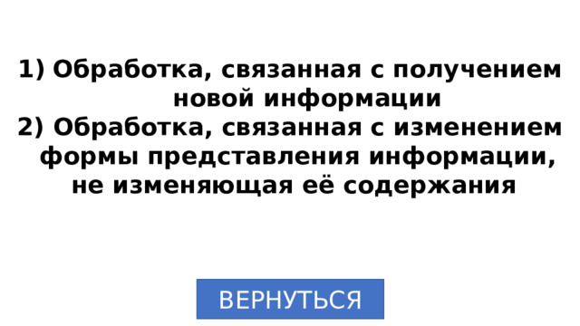 Обработка, связанная с получением новой информации  Обработка, связанная с изменением формы представления информации, не изменяющая её содержания ВЕРНУТЬСЯ 