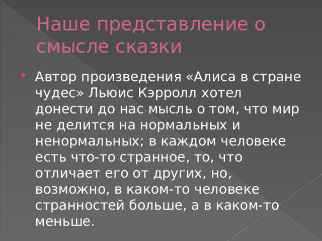 Наше представление о смысле сказки Автор произведения «Алиса в стране чудес» Льюис Кэрролл хотел донести до нас мысль о том, что мир не делится на нормальных и ненормальных; в каждом человеке есть что-то странное, то, что отличает его от других, но, возможно, в каком-то человеке странностей больше, а в каком-то меньше. 