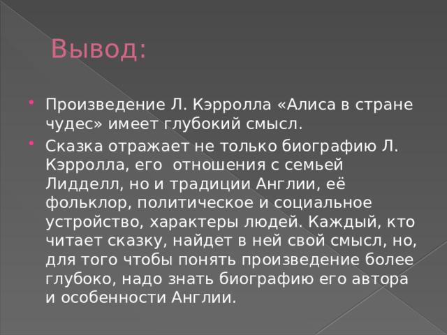 Вывод: Произведение Л. Кэрролла «Алиса в стране чудес» имеет глубокий смысл. Сказка отражает не только биографию Л. Кэрролла, его отношения с семьей Лидделл, но и традиции Англии, её фольклор, политическое и социальное устройство, характеры людей. Каждый, кто читает сказку, найдет в ней свой смысл, но, для того чтобы понять произведение более глубоко, надо знать биографию его автора и особенности Англии. 