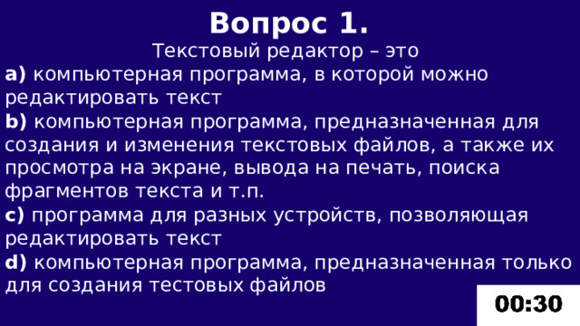 Вопрос 1.  Текстовый редактор – это a) компьютерная программа, в которой можно редактировать текст b) компьютерная программа, предназначенная для создания и изменения текстовых файлов, а также их просмотра на экране, вывода на печать, поиска фрагментов текста и т.п. c) программа для разных устройств, позволяющая редактировать текст d) компьютерная программа, предназначенная только для создания тестовых файлов 