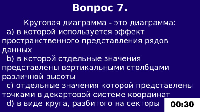 Вопрос 7.  Круговая диаграмма - это диаграмма:  а) в которой используется эффект пространственного представления рядов данных  b) в которой отдельные значения представлены вертикальными столбцами различной высоты  c) отдельные значения которой представлены точками в декартовой системе координат  d) в виде круга, разбитого на секторы 