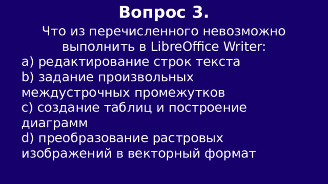 Вопрос 3.  Что из перечисленного невозможно выполнить в LibreOffice Writer: a) редактирование строк текста b) задание произвольных междустрочных промежутков c) создание таблиц и построение диаграмм d) преобразование растровых изображений в векторный формат 