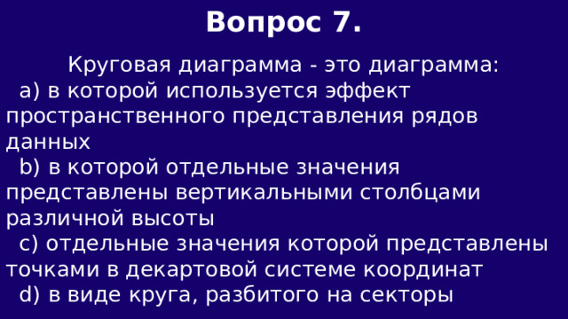 Вопрос 7.  Круговая диаграмма - это диаграмма:  а) в которой используется эффект пространственного представления рядов данных  b) в которой отдельные значения представлены вертикальными столбцами различной высоты  c) отдельные значения которой представлены точками в декартовой системе координат  d) в виде круга, разбитого на секторы 