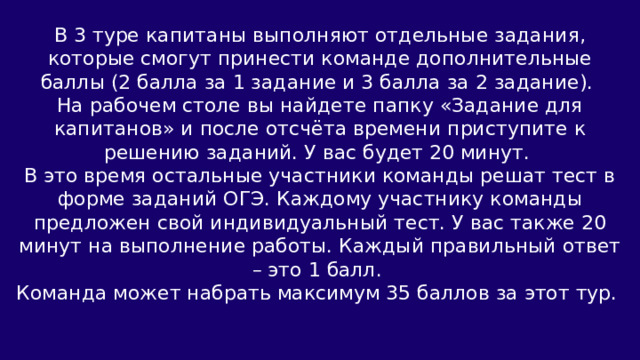 В 3 туре капитаны выполняют отдельные задания, которые смогут принести команде дополнительные баллы (2 балла за 1 задание и 3 балла за 2 задание). На рабочем столе вы найдете папку «Задание для капитанов» и после отсчёта времени приступите к решению заданий. У вас будет 20 минут. В это время остальные участники команды решат тест в форме заданий ОГЭ. Каждому участнику команды предложен свой индивидуальный тест. У вас также 20 минут на выполнение работы. Каждый правильный ответ – это 1 балл. Команда может набрать максимум 35 баллов за этот тур. 