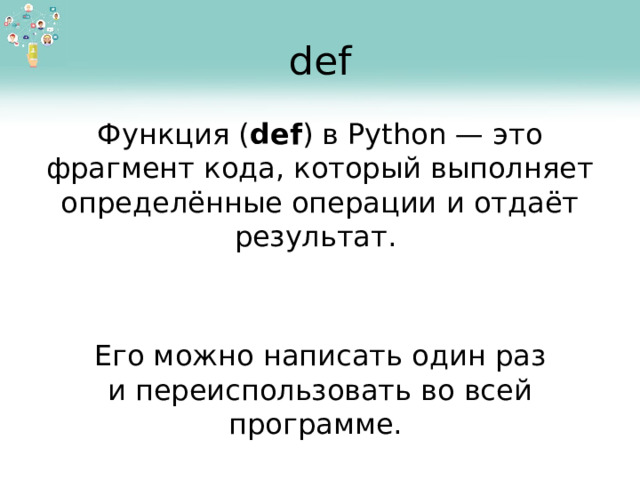 def Функция ( def ) в Python — это фрагмент кода, который выполняет определённые операции и отдаёт результат. Его можно написать один раз и переиспользовать во всей программе.  