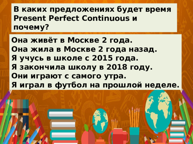 В каких предложениях будет время Present Perfect Continuous и почему? Она живёт в Москве 2 года. Она жила в Москве 2 года назад. Я учусь в школе с 2015 года. Я закончила школу в 2018 году. Они играют с самого утра. Я играл в футбол на прошлой неделе. 