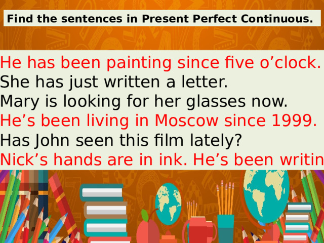 Find the sentences in Present Perfect Continuous. 1. He has been painting since five o’clock. 2. She has just written a letter. 3. Mary is looking for her glasses now. 4. He’s been living in Moscow since 1999. 5. Has John seen this film lately? 6. Nick’s hands are in ink. He’s been writing. 