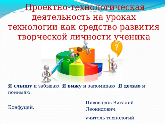  Проектно-технологическая деятельность на уроках технологии как средство развития творческой личности ученика Я слышу  и забываю. Я   вижу и запоминаю.  Я   делаю и понимаю.  Конфуций. Пивоваров Виталий Леонидович, учитель технологий 