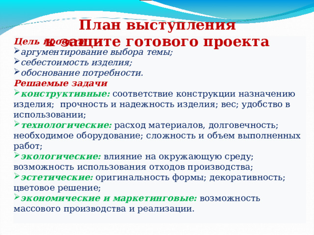 План выступления к защите готового проекта Цель проекта: аргументирование выбора темы; себестоимость изделия; обоснование потребности. Решаемые задачи конструктивные:  соответствие конструкции назначению изделия; прочность и надежность изделия; вес; удобство в использовании;  технологические: расход материалов, долговечность; необходимое оборудование; сложность и объем выполненных работ; экологические: влияние на окружающую среду; возможность использования отходов производства; эстетические: оригинальность формы; декоративность; цветовое решение; экономические и маркетинговые: возможность массового производства и реализации. 