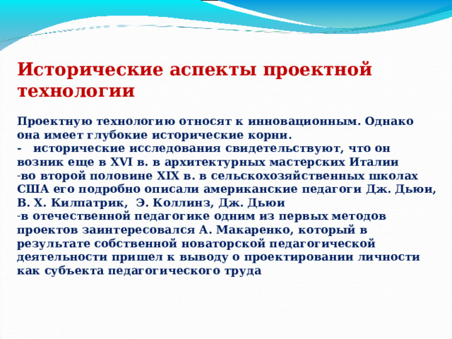 Исторические аспекты проектной технологии  Проектную технологию относят к инновационным. Однако она имеет глубокие исторические корни. - исторические исследования свидетельствуют, что он возник еще в XVI в. в архитектурных мастерских Италии во второй половине XIX в. в сельскохозяйственных школах США его подробно описали американские педагоги Дж. Дьюи, В. Х. Килпатрик, Э. Коллинз, Дж. Дьюи в отечественной педагогике одним из первых методов проектов заинтересовался А. Макаренко, который в результате собственной новаторской педагогической деятельности пришел к выводу о проектировании личности как субъекта педагогического труда . 