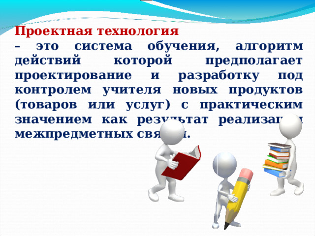 Проектная технология – это система обучения, алгоритм действий которой предполагает проектирование и разработку под контролем учителя новых продуктов (товаров или услуг) с практическим значением как результат реализации межпредметных связей. 