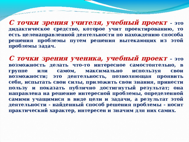 С точки зрения учителя, учебный проект - это дидактическое средство, которое учит проектированию, то есть целенаправленной деятельности по нахождению способа решения проблемы путем решения вытекающих из этой проблемы задач.  С точки зрения ученика, учебный проект – это возможность делать что-то интересное самостоятельно, в группе или самом, максимально используя свои возможности; это деятельность, позволяющая проявить себя, испытать свои силы, приложить свои знания, принести пользу и показать публично достигнутый результат; она направлена на решение интересной проблемы, определенной самими учащимися в виде цели и задачи, а результат этой деятельности - найденный способ решения проблемы - носит практический характер, интересен и значим для них самих. 