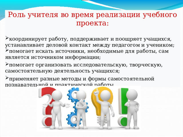 Роль учителя во время реализации учебного проекта: координирует работу, поддерживает и поощряет учащихся, устанавливает деловой контакт между педагогом и учеником; помогает искать источники, необходимые для работы, сам является источником информации; помогает организовать исследовательскую, творческую, самостоятельную деятельность учащихся; применяет разные методы и формы самостоятельной познавательной и практической работы. 