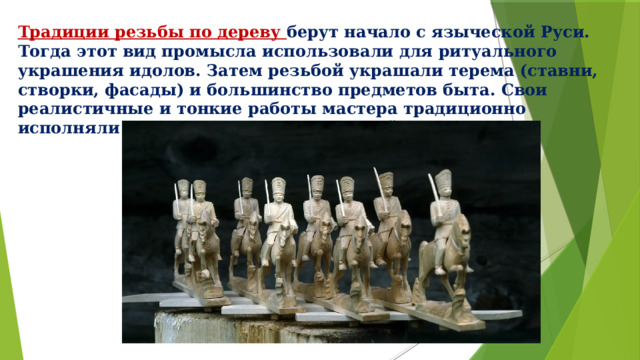 Традиции резьбы по дереву берут начало с языческой Руси. Тогда этот вид промысла использовали для ритуального украшения идолов. Затем резьбой украшали терема (ставни, створки, фасады) и большинство предметов быта. Свои реалистичные и тонкие работы мастера традиционно исполняли топором, ножом и стамеской. 