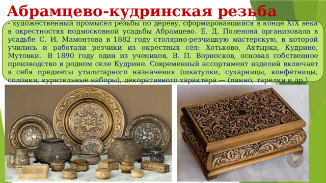 Абрамцево-кудринская резьба - художественный промысел резьбы по дереву, сформировавшийся в конце XIX века в окрестностях подмосковной усадьбы Абрамцево. Е. Д. Поленова организовала в усадьбе С. И. Мамонтова в 1882 году столярно-резчицкую мастерскую, в которой учились и работали резчики из окрестных сёл: Хотьково, Ахтырка, Кудрино, Мутовки.  В 1890 году один из учеников, В. П. Ворносков, основал собственное производство в родном селе Кудрине. Современный ассортимент изделий включает в себя предметы утилитарного назначения (шкатулки, сухарницы, конфетницы, солонки, курительные наборы), декоративного характера — (панно, тарелки и др.) 
