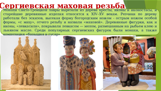 Сергиевская маховая резьба Монахи Свято-Троицкой лавры вырезали из дерева кресты, иконы и иконостасы, и старейшие деревянные изделия относятся к XIV–XV векам. Резчики по дереву работали без эскизов, высекая форму богородским ножом - острым ножом особой формы, «с маху», отчего резьбу и назвали «маховой». Деревянные фигурки, как и иконы, «левкасили», покрывали левкасом — мелом, размешанным на рыбьем клею и льняном масле. Среди популярных сергиевских фигурок были монахи, а также композиция «барышня и гусар» 